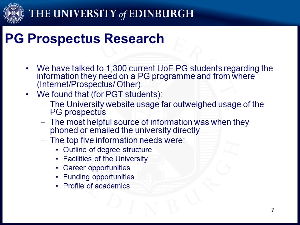 7 PG Prospectus Research We have talked to 1,300 current UoE PG students regarding the information they need on a PG programme and from where (Internet/Prospectus/ Other).