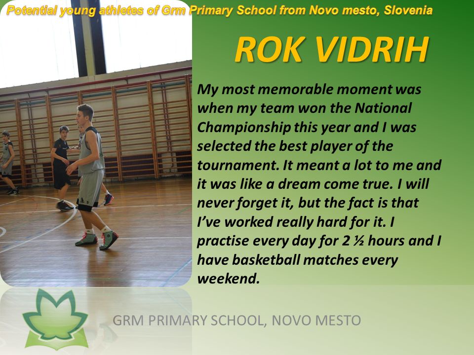 ROK VIDRIH ROK VIDRIH GRM PRIMARY SCHOOL, NOVO MESTO My most memorable moment was when my team won the National Championship this year and I was selected the best player of the tournament.