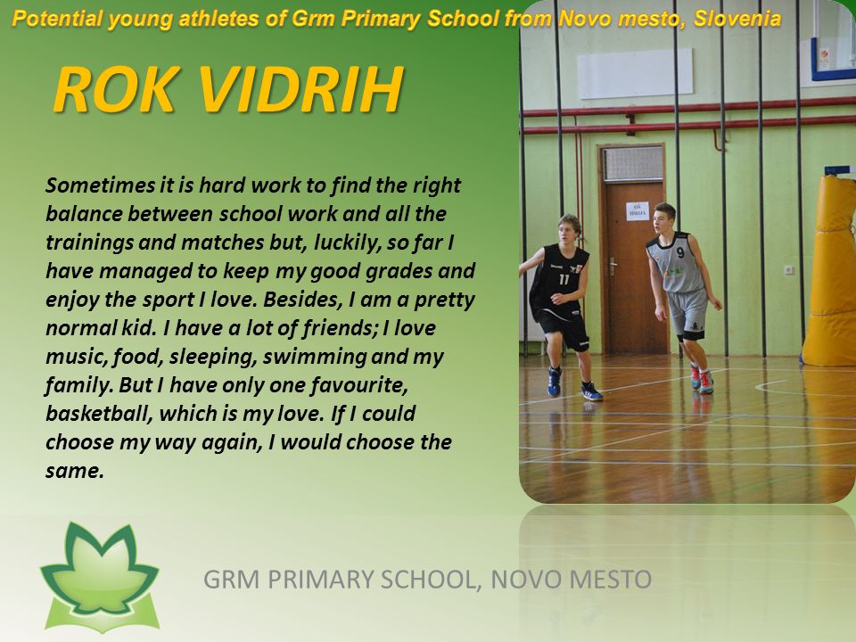ROK VIDRIH GRM PRIMARY SCHOOL, NOVO MESTO Sometimes it is hard work to find the right balance between school work and all the trainings and matches but, luckily, so far I have managed to keep my good grades and enjoy the sport I love.
