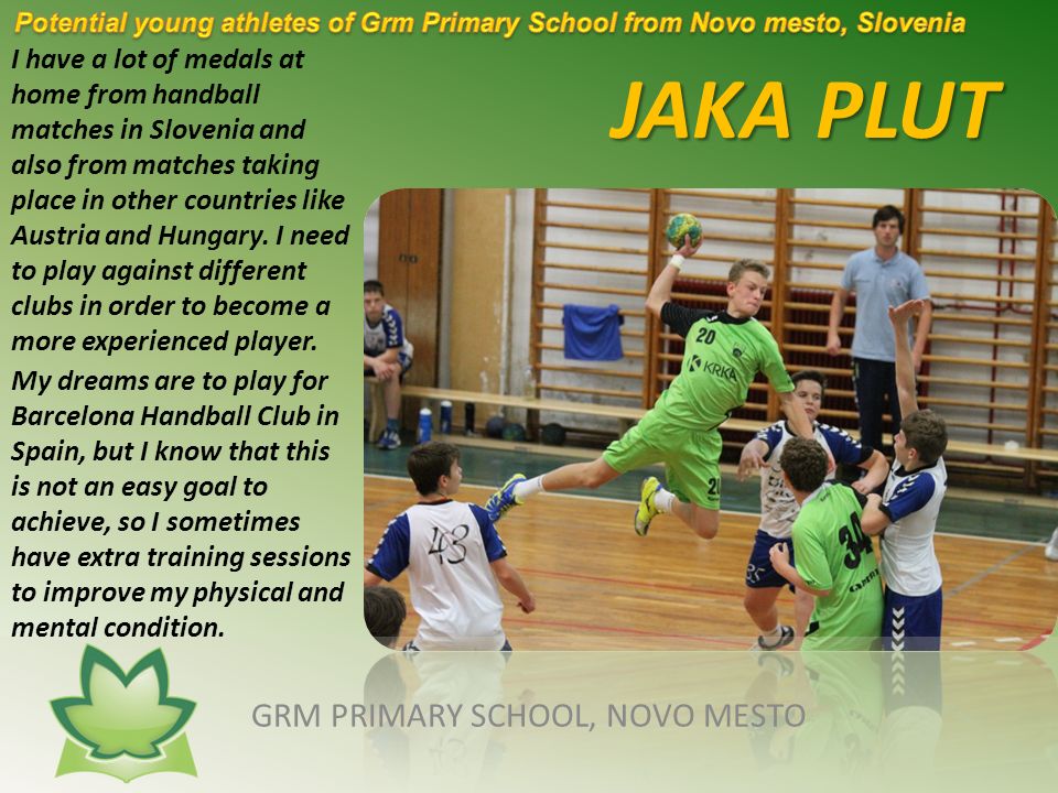JAKA PLUT GRM PRIMARY SCHOOL, NOVO MESTO I have a lot of medals at home from handball matches in Slovenia and also from matches taking place in other countries like Austria and Hungary.