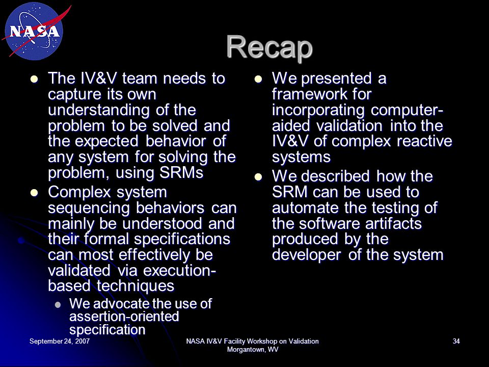 September 24, 2007NASA IV&V Facility Workshop on Validation Morgantown, WV 34 Recap The IV&V team needs to capture its own understanding of the problem to be solved and the expected behavior of any system for solving the problem, using SRMs The IV&V team needs to capture its own understanding of the problem to be solved and the expected behavior of any system for solving the problem, using SRMs Complex system sequencing behaviors can mainly be understood and their formal specifications can most effectively be validated via execution- based techniques Complex system sequencing behaviors can mainly be understood and their formal specifications can most effectively be validated via execution- based techniques We advocate the use of assertion-oriented specification We advocate the use of assertion-oriented specification We presented a framework for incorporating computer- aided validation into the IV&V of complex reactive systems We presented a framework for incorporating computer- aided validation into the IV&V of complex reactive systems We described how the SRM can be used to automate the testing of the software artifacts produced by the developer of the system We described how the SRM can be used to automate the testing of the software artifacts produced by the developer of the system
