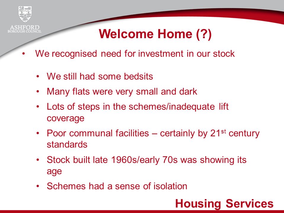 Housing Services We recognised need for investment in our stock We still had some bedsits Many flats were very small and dark Lots of steps in the schemes/inadequate lift coverage Poor communal facilities – certainly by 21 st century standards Stock built late 1960s/early 70s was showing its age Schemes had a sense of isolation Welcome Home ( )