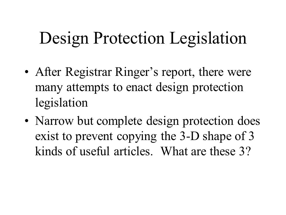 Design Protection Legislation After Registrar Ringer’s report, there were many attempts to enact design protection legislation Narrow but complete design protection does exist to prevent copying the 3-D shape of 3 kinds of useful articles.