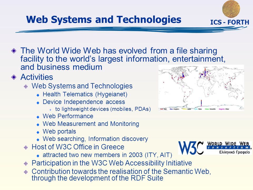 ICS - FORTH Web Systems and Technologies The World Wide Web has evolved from a file sharing facility to the world’s largest information, entertainment, and business medium Activities Web Systems and Technologies Health Telematics (Hygeianet) Device Independence access to lightweight devices (mobiles, PDAs) Web Performance Web Measurement and Monitoring Web portals Web searching, Information discovery Host of W3C Office in Greece attracted two new members in 2003 (ITY, AIT) Participation in the W3C Web Accessibility Initiative Contribution towards the realisation of the Semantic Web, through the development of the RDF Suite