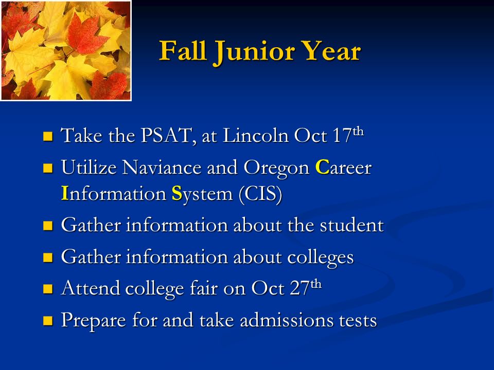 Fall Junior Year Take the PSAT, at Lincoln Oct 17 th Take the PSAT, at Lincoln Oct 17 th Utilize Naviance and Oregon Career Information System (CIS) Utilize Naviance and Oregon Career Information System (CIS) Gather information about the student Gather information about the student Gather information about colleges Gather information about colleges Attend college fair on Oct 27 th Attend college fair on Oct 27 th Prepare for and take admissions tests Prepare for and take admissions tests