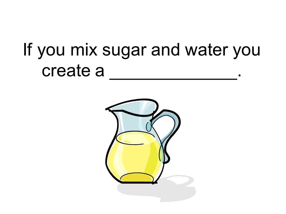 If you mix sugar and water you create a _____________.