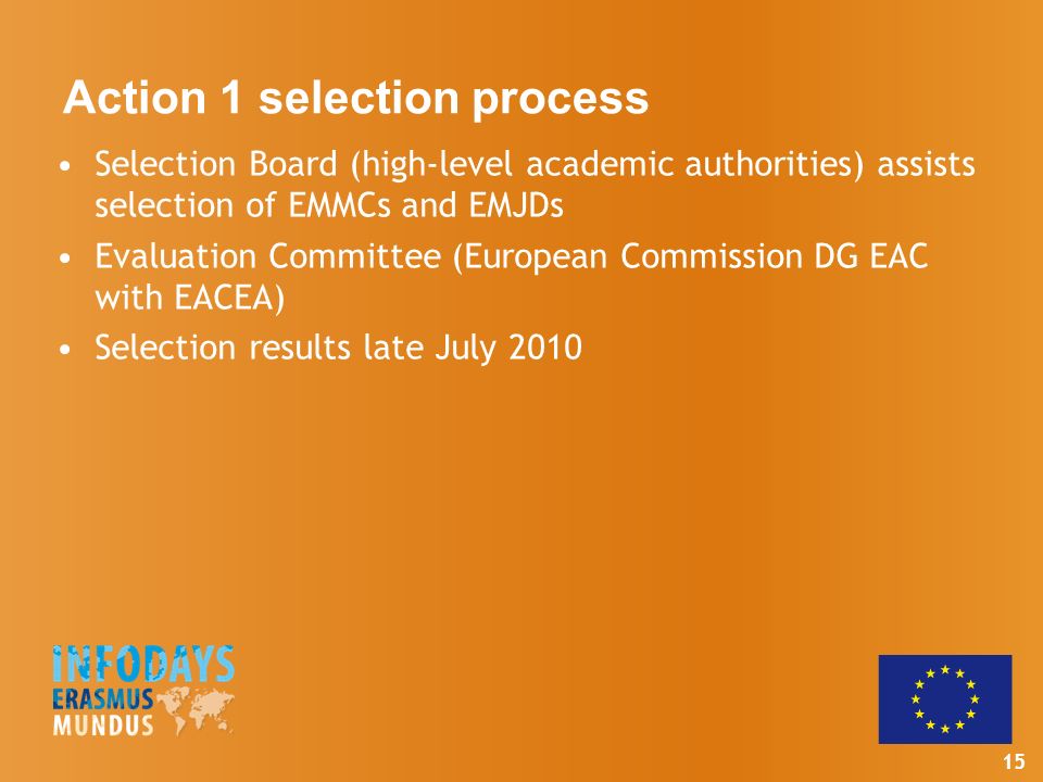 15 Action 1 selection process Selection Board (high-level academic authorities) assists selection of EMMCs and EMJDs Evaluation Committee (European Commission DG EAC with EACEA) Selection results late July 2010