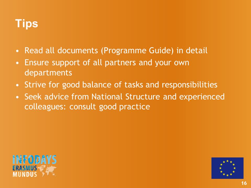 16 Tips Read all documents (Programme Guide) in detail Ensure support of all partners and your own departments Strive for good balance of tasks and responsibilities Seek advice from National Structure and experienced colleagues: consult good practice