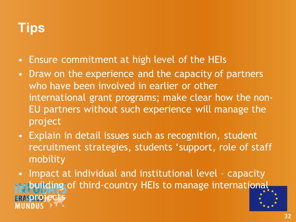 32 Tips Ensure commitment at high level of the HEIs Draw on the experience and the capacity of partners who have been involved in earlier or other international grant programs; make clear how the non- EU partners without such experience will manage the project Explain in detail issues such as recognition, student recruitment strategies, students ‘support, role of staff mobility Impact at individual and institutional level – capacity building of third-country HEIs to manage international projects
