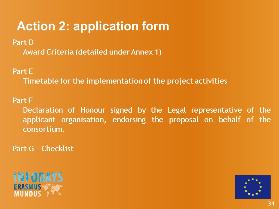 34 Part D Award Criteria (detailed under Annex 1) Part E Timetable for the implementation of the project activities Part F Declaration of Honour signed by the Legal representative of the applicant organisation, endorsing the proposal on behalf of the consortium.