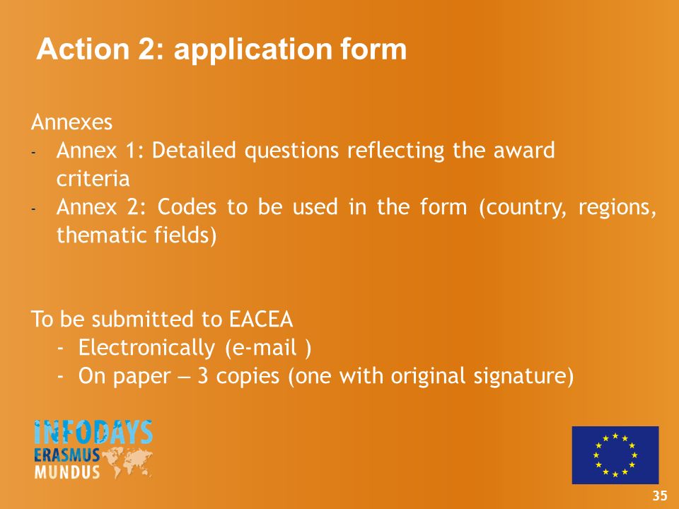 35 Annexes - Annex 1: Detailed questions reflecting the award criteria - Annex 2: Codes to be used in the form (country, regions, thematic fields) To be submitted to EACEA - Electronically ( ) - On paper – 3 copies (one with original signature) Action 2: application form