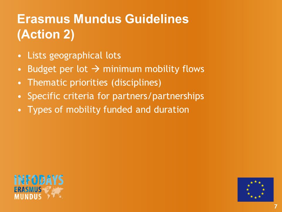 7 Erasmus Mundus Guidelines (Action 2) Lists geographical lots Budget per lot  minimum mobility flows Thematic priorities (disciplines) Specific criteria for partners/partnerships Types of mobility funded and duration