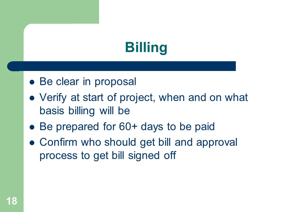 18 Billing Be clear in proposal Verify at start of project, when and on what basis billing will be Be prepared for 60+ days to be paid Confirm who should get bill and approval process to get bill signed off