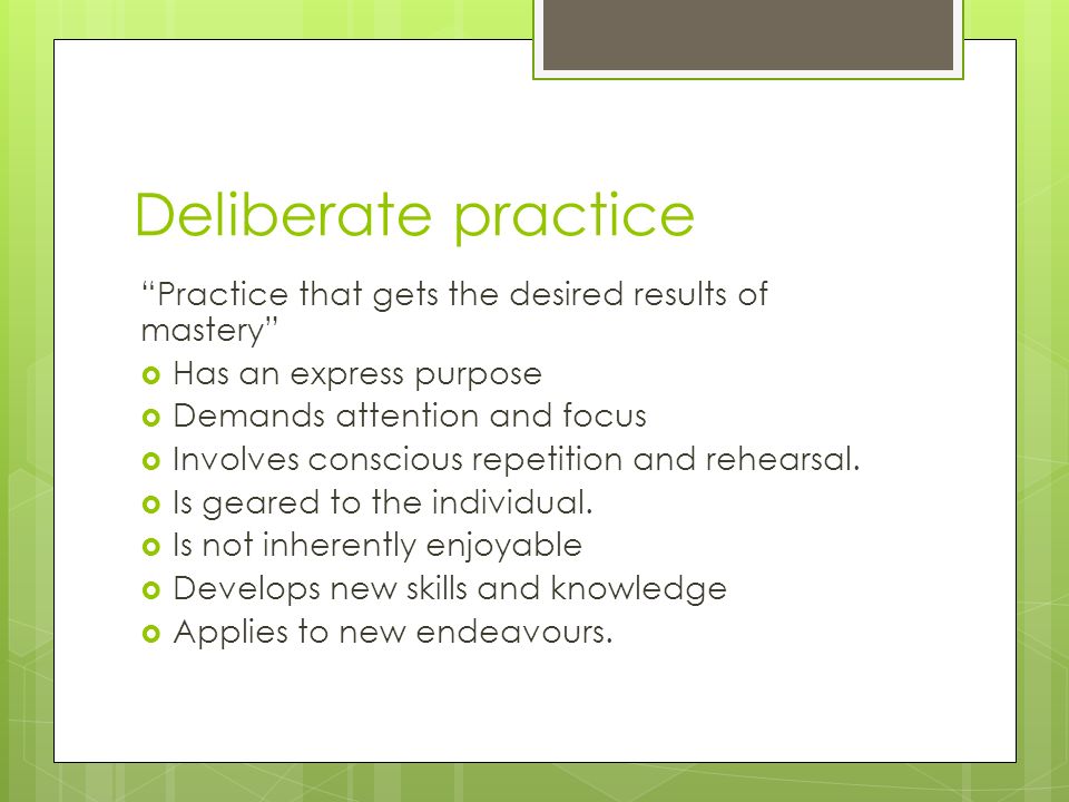 Deliberate practice Practice that gets the desired results of mastery  Has an express purpose  Demands attention and focus  Involves conscious repetition and rehearsal.