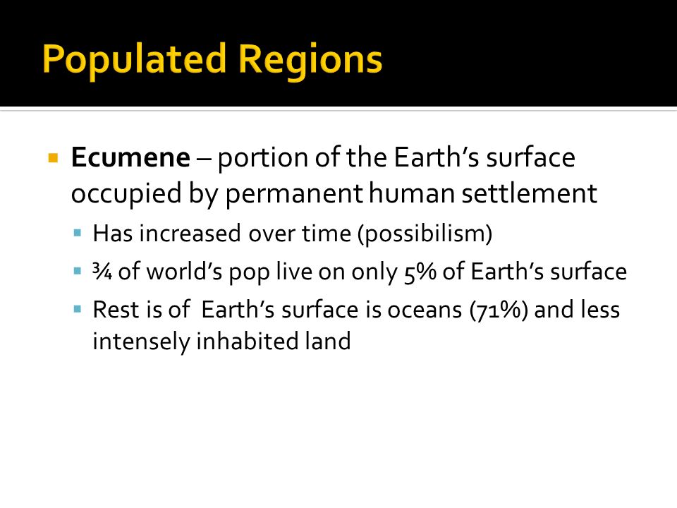 Ecumene – portion of the Earth’s surface occupied by permanent human settlement  Has increased over time (possibilism)  ¾ of world’s pop live on only 5% of Earth’s surface  Rest is of Earth’s surface is oceans (71%) and less intensely inhabited land