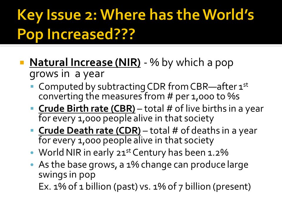  Natural Increase (NIR) - % by which a pop grows in a year  Computed by subtracting CDR from CBR—after 1 st converting the measures from # per 1,000 to %s  Crude Birth rate (CBR) – total # of live births in a year for every 1,000 people alive in that society  Crude Death rate (CDR) – total # of deaths in a year for every 1,000 people alive in that society World NIR in early 21 st Century has been 1.2% As the base grows, a 1% change can produce large swings in pop Ex.