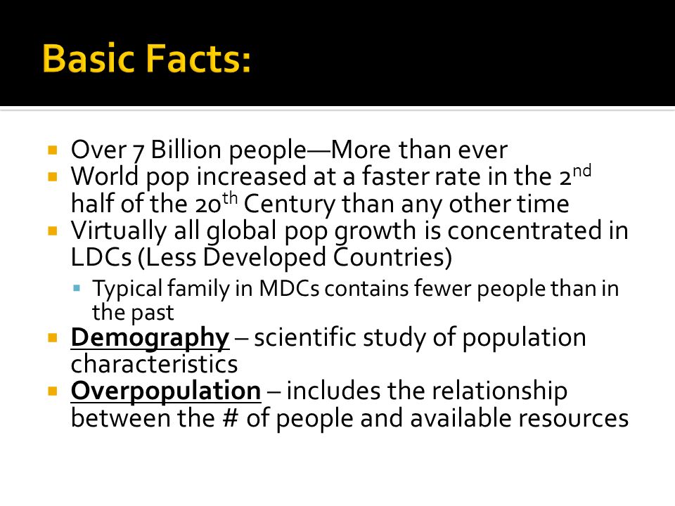  Over 7 Billion people—More than ever  World pop increased at a faster rate in the 2 nd half of the 20 th Century than any other time  Virtually all global pop growth is concentrated in LDCs (Less Developed Countries)  Typical family in MDCs contains fewer people than in the past  Demography – scientific study of population characteristics  Overpopulation – includes the relationship between the # of people and available resources