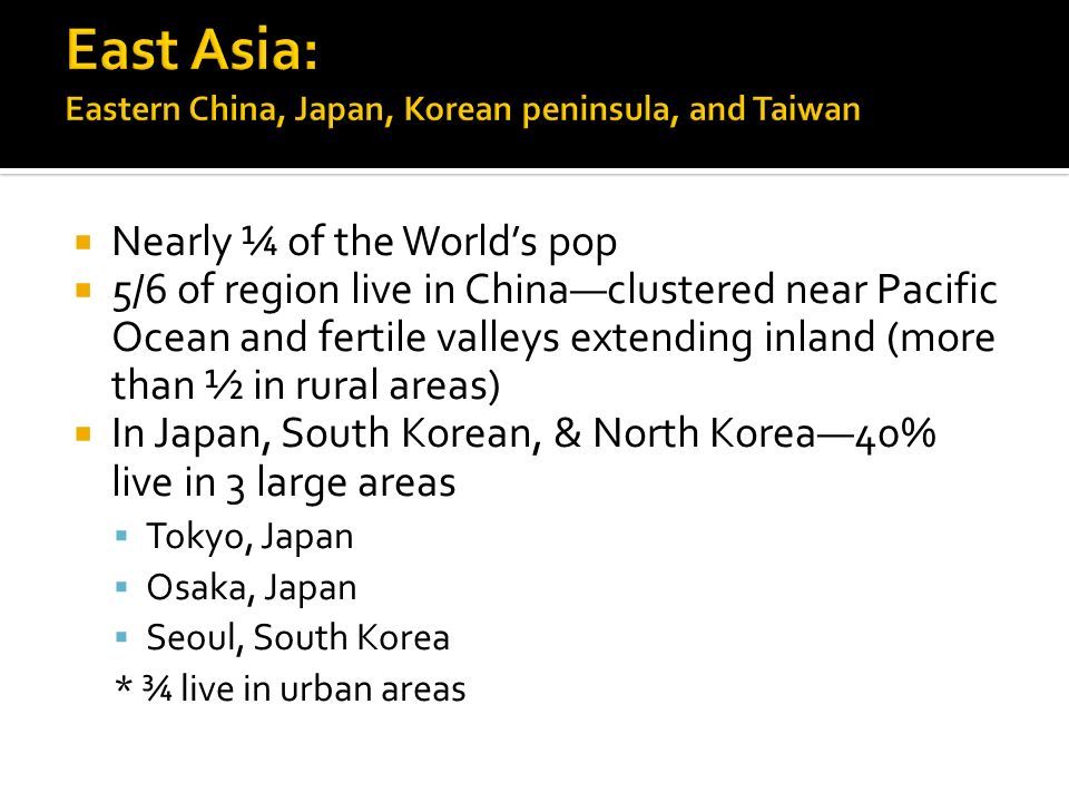  Nearly ¼ of the World’s pop  5/6 of region live in China—clustered near Pacific Ocean and fertile valleys extending inland (more than ½ in rural areas)  In Japan, South Korean, & North Korea—40% live in 3 large areas  Tokyo, Japan  Osaka, Japan  Seoul, South Korea * ¾ live in urban areas
