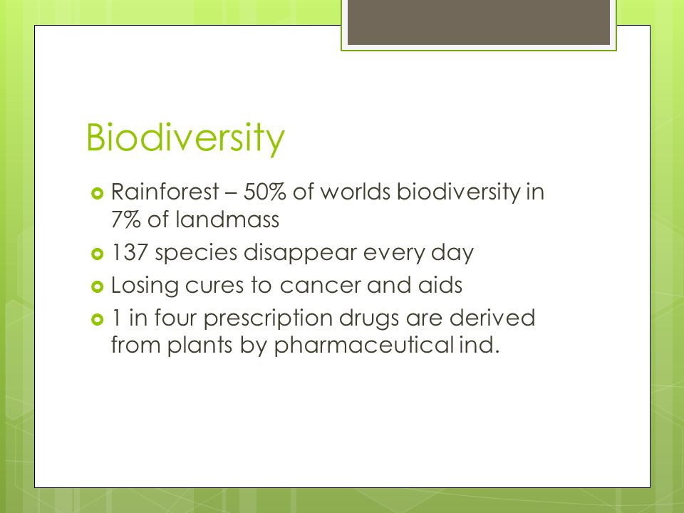 Biodiversity  Rainforest – 50% of worlds biodiversity in 7% of landmass  137 species disappear every day  Losing cures to cancer and aids  1 in four prescription drugs are derived from plants by pharmaceutical ind.