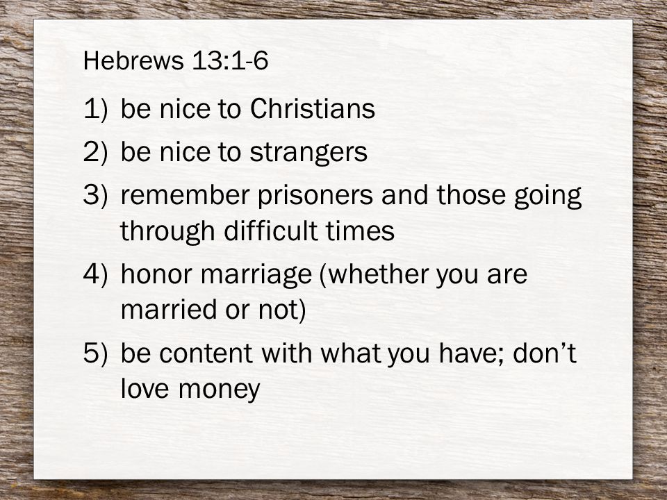 Hebrews 13:1-6 1)be nice to Christians 2)be nice to strangers 3)remember prisoners and those going through difficult times 4)honor marriage (whether you are married or not) 5)be content with what you have; don’t love money