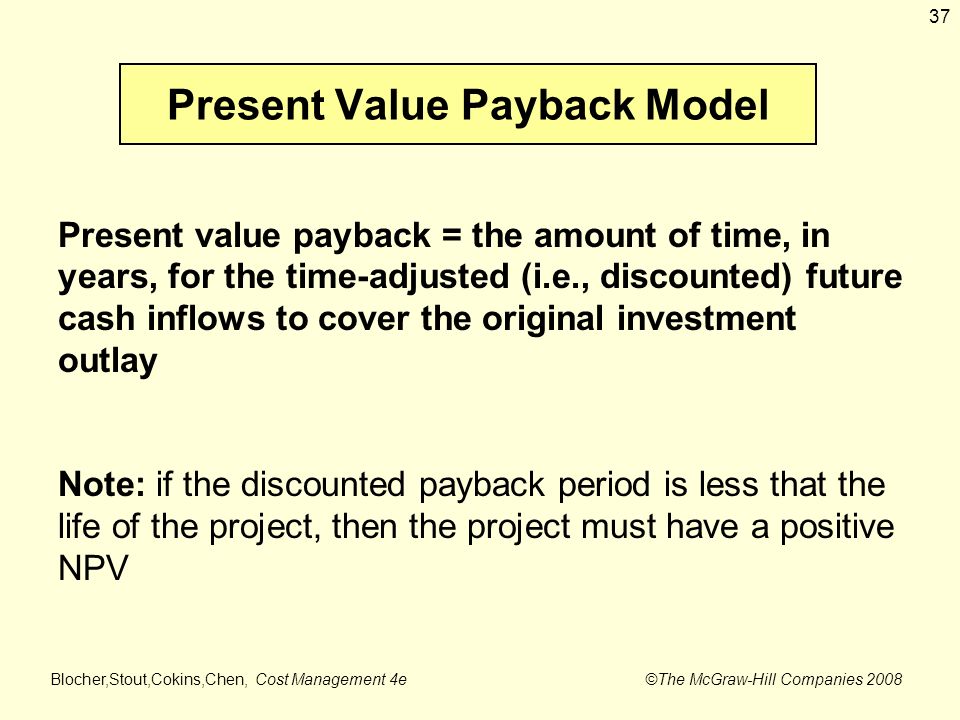 Blocher,Stout,Cokins,Chen, Cost Management 4e ©The McGraw-Hill Companies Present Value Payback Model Present value payback = the amount of time, in years, for the time-adjusted (i.e., discounted) future cash inflows to cover the original investment outlay Note: if the discounted payback period is less that the life of the project, then the project must have a positive NPV