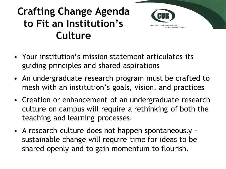 Crafting Change Agenda to Fit an Institution’s Culture Your institution’s mission statement articulates its guiding principles and shared aspirations An undergraduate research program must be crafted to mesh with an institution’s goals, vision, and practices Creation or enhancement of an undergraduate research culture on campus will require a rethinking of both the teaching and learning processes.