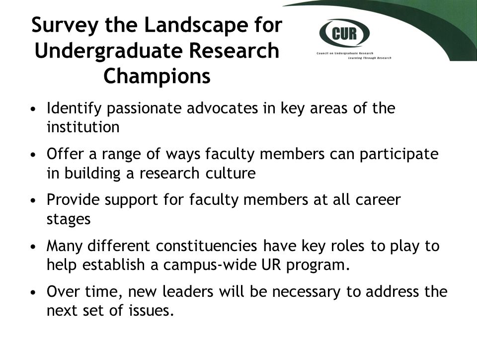 Survey the Landscape for Undergraduate Research Champions Identify passionate advocates in key areas of the institution Offer a range of ways faculty members can participate in building a research culture Provide support for faculty members at all career stages Many different constituencies have key roles to play to help establish a campus-wide UR program.