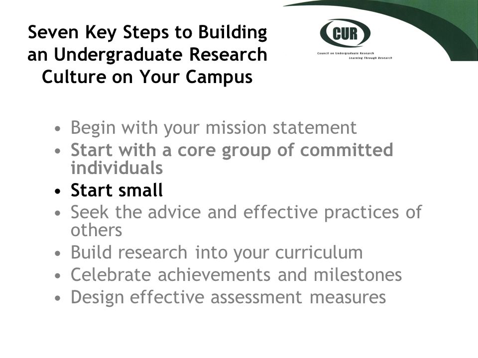 Seven Key Steps to Building an Undergraduate Research Culture on Your Campus Begin with your mission statement Start with a core group of committed individuals Start small Seek the advice and effective practices of others Build research into your curriculum Celebrate achievements and milestones Design effective assessment measures