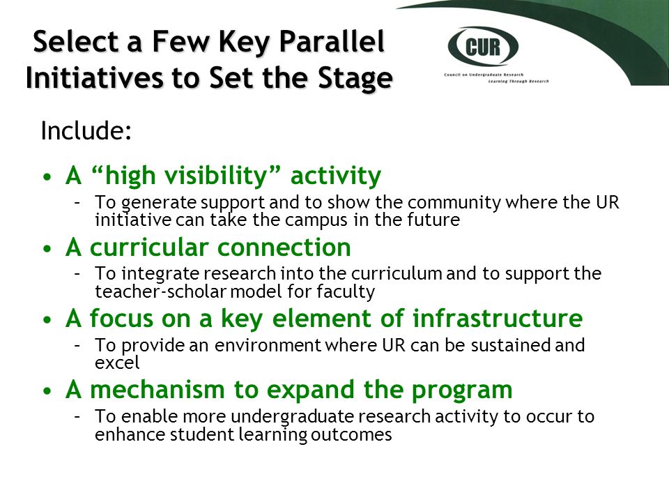 Select a Few Key Parallel Initiatives to Set the Stage Include: A high visibility activity –To generate support and to show the community where the UR initiative can take the campus in the future A curricular connection –To integrate research into the curriculum and to support the teacher-scholar model for faculty A focus on a key element of infrastructure –To provide an environment where UR can be sustained and excel A mechanism to expand the program –To enable more undergraduate research activity to occur to enhance student learning outcomes