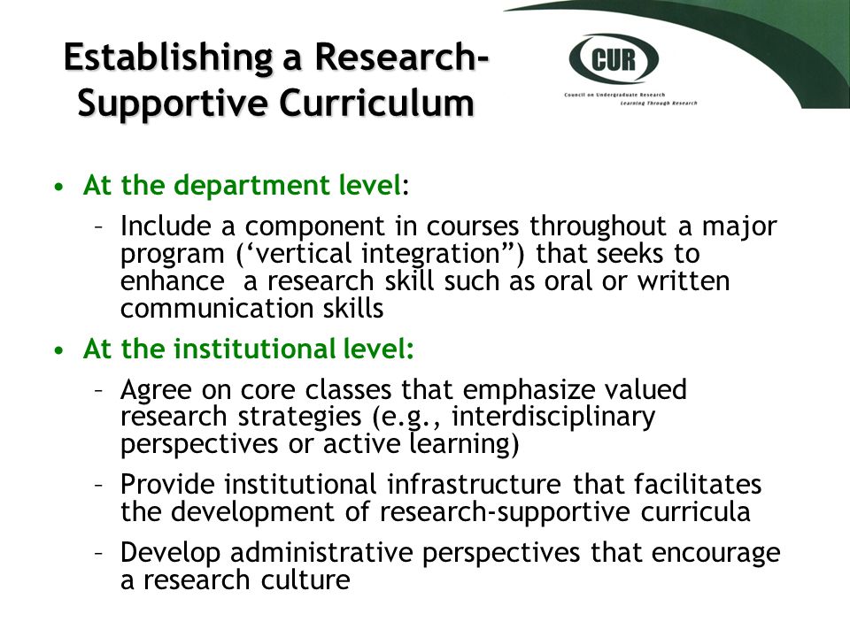 Establishing a Research- Supportive Curriculum At the department level: –Include a component in courses throughout a major program (‘vertical integration ) that seeks to enhance a research skill such as oral or written communication skills At the institutional level: –Agree on core classes that emphasize valued research strategies (e.g., interdisciplinary perspectives or active learning) –Provide institutional infrastructure that facilitates the development of research-supportive curricula –Develop administrative perspectives that encourage a research culture