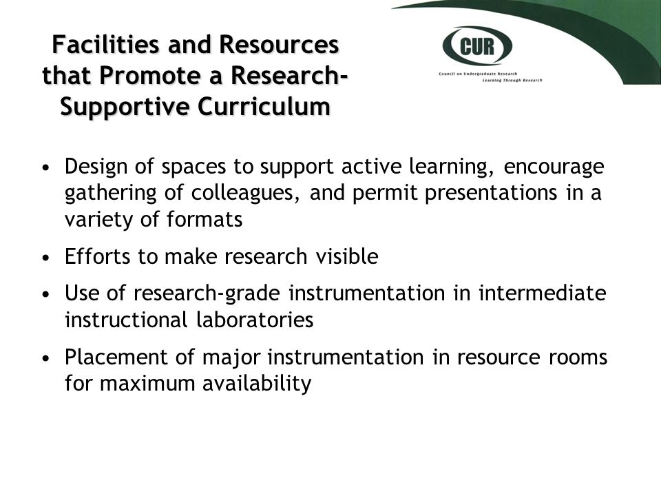 Facilities and Resources that Promote a Research- Supportive Curriculum Design of spaces to support active learning, encourage gathering of colleagues, and permit presentations in a variety of formats Efforts to make research visible Use of research-grade instrumentation in intermediate instructional laboratories Placement of major instrumentation in resource rooms for maximum availability