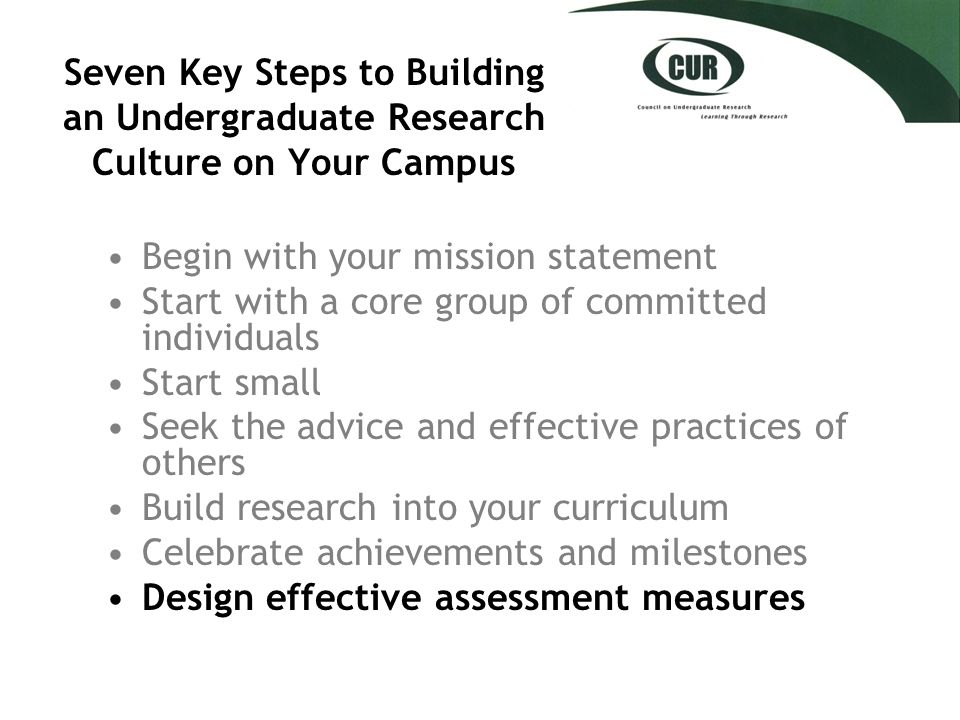 Seven Key Steps to Building an Undergraduate Research Culture on Your Campus Begin with your mission statement Start with a core group of committed individuals Start small Seek the advice and effective practices of others Build research into your curriculum Celebrate achievements and milestones Design effective assessment measures
