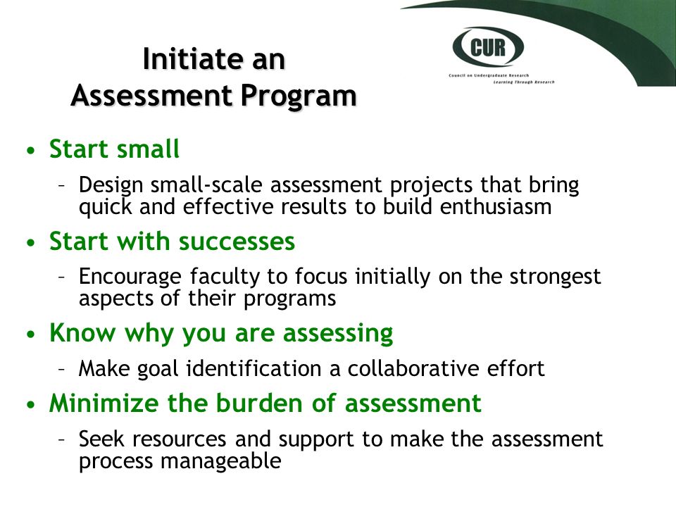 Initiate an Assessment Program Start small –Design small-scale assessment projects that bring quick and effective results to build enthusiasm Start with successes –Encourage faculty to focus initially on the strongest aspects of their programs Know why you are assessing –Make goal identification a collaborative effort Minimize the burden of assessment –Seek resources and support to make the assessment process manageable