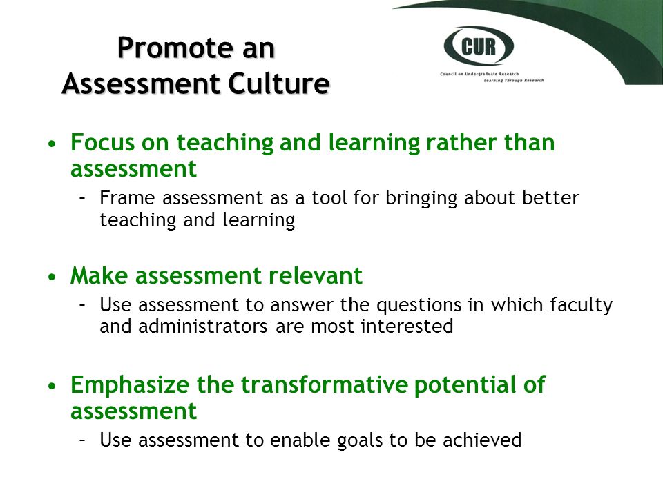 Promote an Assessment Culture Focus on teaching and learning rather than assessment –Frame assessment as a tool for bringing about better teaching and learning Make assessment relevant –Use assessment to answer the questions in which faculty and administrators are most interested Emphasize the transformative potential of assessment –Use assessment to enable goals to be achieved