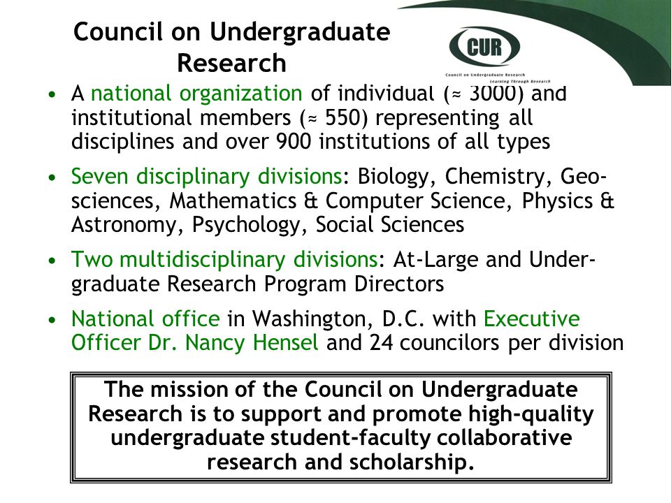 Council on Undergraduate Research A national organization of individual (≈ 3000) and institutional members (≈ 550) representing all disciplines and over 900 institutions of all types Seven disciplinary divisions: Biology, Chemistry, Geo- sciences, Mathematics & Computer Science, Physics & Astronomy, Psychology, Social Sciences Two multidisciplinary divisions: At-Large and Under- graduate Research Program Directors National office in Washington, D.C.