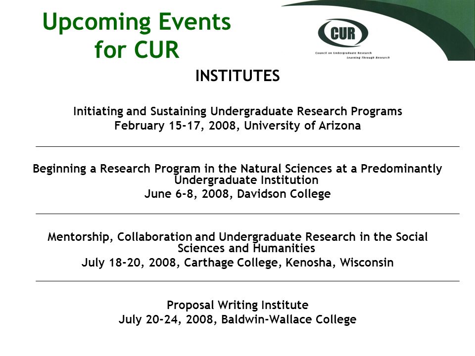Upcoming Events for CUR INSTITUTES Initiating and Sustaining Undergraduate Research Programs February 15-17, 2008, University of Arizona Beginning a Research Program in the Natural Sciences at a Predominantly Undergraduate Institution June 6-8, 2008, Davidson College Mentorship, Collaboration and Undergraduate Research in the Social Sciences and Humanities July 18-20, 2008, Carthage College, Kenosha, Wisconsin Proposal Writing Institute July 20-24, 2008, Baldwin-Wallace College