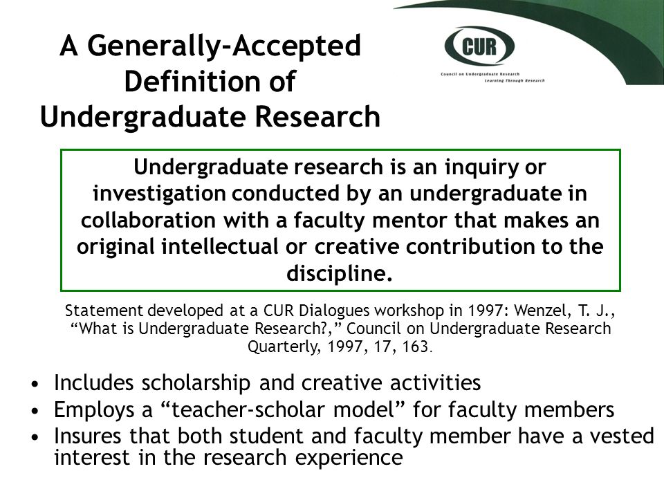 A Generally-Accepted Definition of Undergraduate Research Includes scholarship and creative activities Employs a teacher-scholar model for faculty members Insures that both student and faculty member have a vested interest in the research experience Undergraduate research is an inquiry or investigation conducted by an undergraduate in collaboration with a faculty mentor that makes an original intellectual or creative contribution to the discipline.