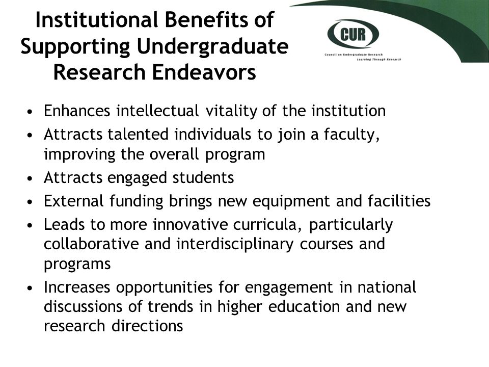 Institutional Benefits of Supporting Undergraduate Research Endeavors Enhances intellectual vitality of the institution Attracts talented individuals to join a faculty, improving the overall program Attracts engaged students External funding brings new equipment and facilities Leads to more innovative curricula, particularly collaborative and interdisciplinary courses and programs Increases opportunities for engagement in national discussions of trends in higher education and new research directions