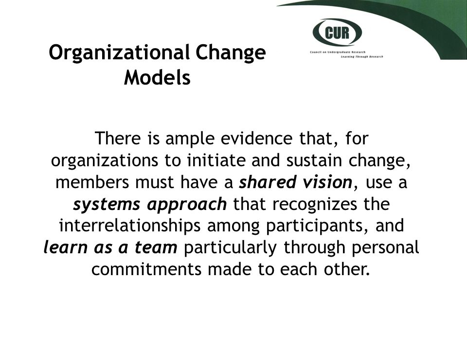 Organizational Change Models There is ample evidence that, for organizations to initiate and sustain change, members must have a shared vision, use a systems approach that recognizes the interrelationships among participants, and learn as a team particularly through personal commitments made to each other.