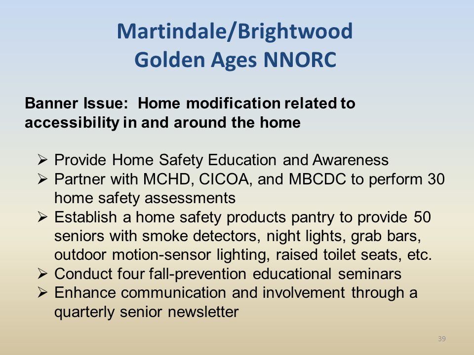 Martindale/Brightwood Golden Ages NNORC Banner Issue: Home modification related to accessibility in and around the home  Provide Home Safety Education and Awareness  Partner with MCHD, CICOA, and MBCDC to perform 30 home safety assessments  Establish a home safety products pantry to provide 50 seniors with smoke detectors, night lights, grab bars, outdoor motion-sensor lighting, raised toilet seats, etc.