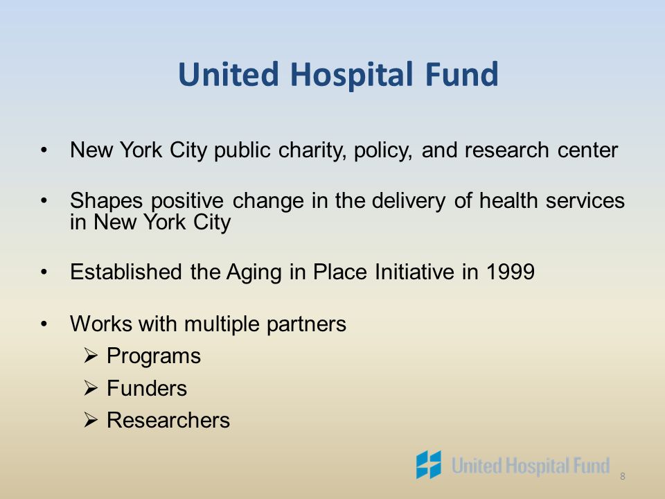 8 United Hospital Fund New York City public charity, policy, and research center Shapes positive change in the delivery of health services in New York City Established the Aging in Place Initiative in 1999 Works with multiple partners  Programs  Funders  Researchers