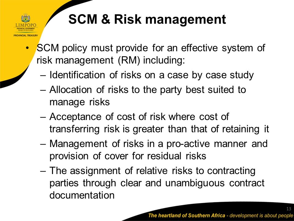 SCM & Risk management SCM policy must provide for an effective system of risk management (RM) including: –Identification of risks on a case by case study –Allocation of risks to the party best suited to manage risks –Acceptance of cost of risk where cost of transferring risk is greater than that of retaining it –Management of risks in a pro-active manner and provision of cover for residual risks –The assignment of relative risks to contracting parties through clear and unambiguous contract documentation 13