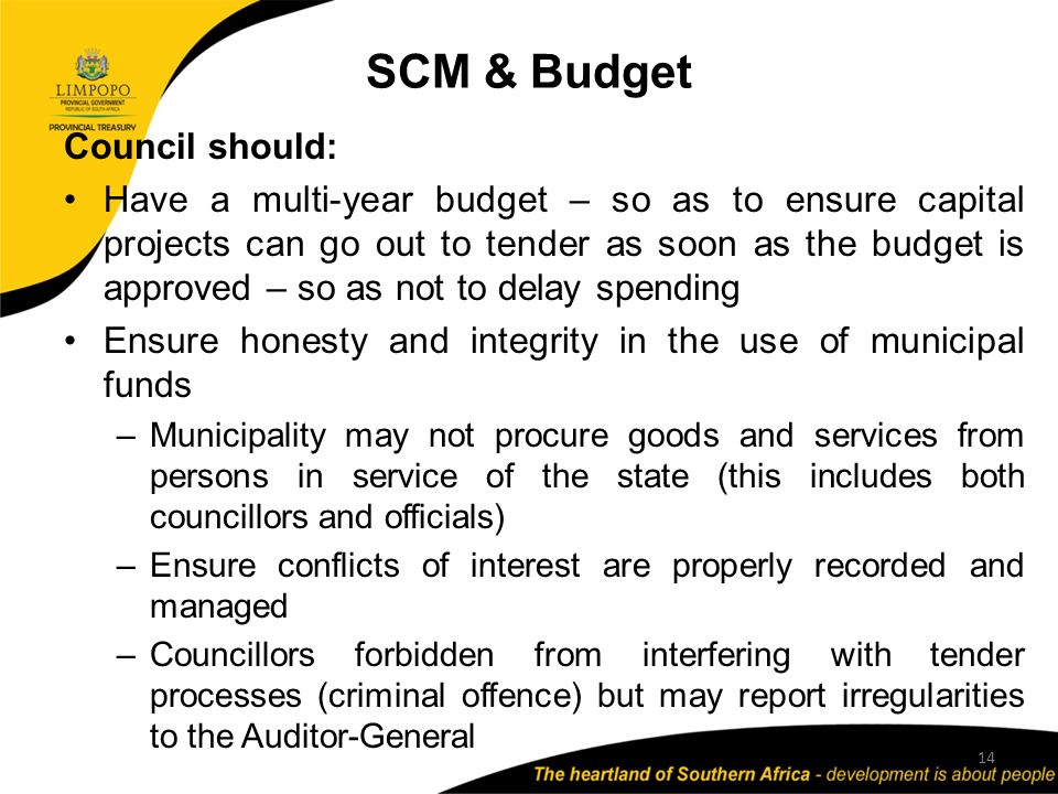 SCM & Budget 14 Council should: Have a multi-year budget – so as to ensure capital projects can go out to tender as soon as the budget is approved – so as not to delay spending Ensure honesty and integrity in the use of municipal funds –Municipality may not procure goods and services from persons in service of the state (this includes both councillors and officials) –Ensure conflicts of interest are properly recorded and managed –Councillors forbidden from interfering with tender processes (criminal offence) but may report irregularities to the Auditor-General