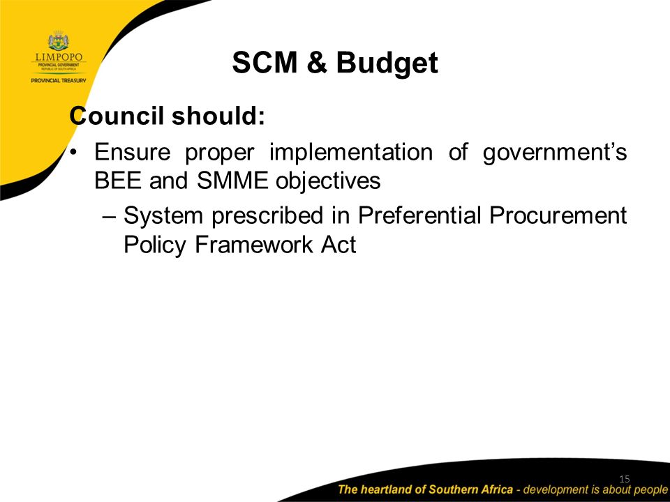 SCM & Budget 15 Council should: Ensure proper implementation of government’s BEE and SMME objectives –System prescribed in Preferential Procurement Policy Framework Act