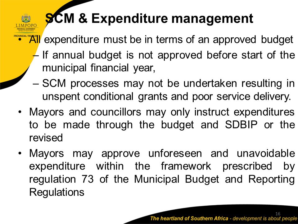 SCM & Expenditure management 16 All expenditure must be in terms of an approved budget –If annual budget is not approved before start of the municipal financial year, –SCM processes may not be undertaken resulting in unspent conditional grants and poor service delivery.