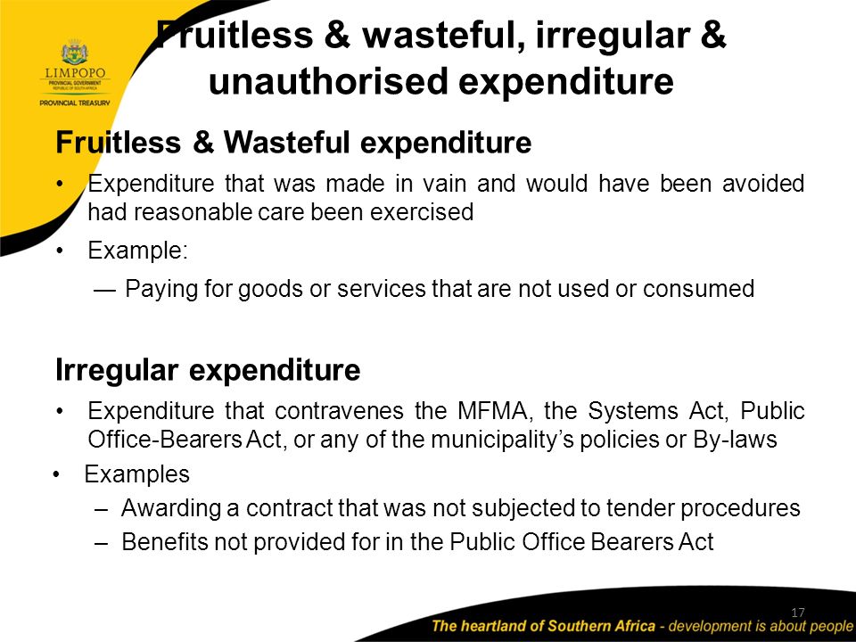 Fruitless & wasteful, irregular & unauthorised expenditure 17 Fruitless & Wasteful expenditure Expenditure that was made in vain and would have been avoided had reasonable care been exercised Example: ―Paying for goods or services that are not used or consumed Irregular expenditure Expenditure that contravenes the MFMA, the Systems Act, Public Office-Bearers Act, or any of the municipality’s policies or By-laws Examples –Awarding a contract that was not subjected to tender procedures –Benefits not provided for in the Public Office Bearers Act