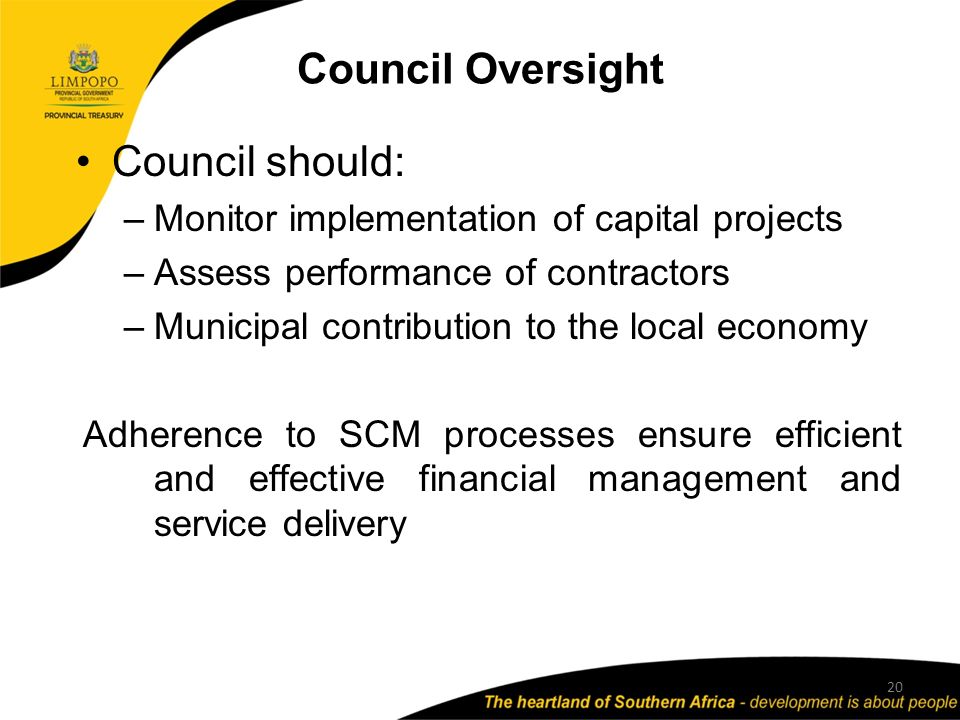 Council Oversight Council should: –Monitor implementation of capital projects –Assess performance of contractors –Municipal contribution to the local economy Adherence to SCM processes ensure efficient and effective financial management and service delivery 20