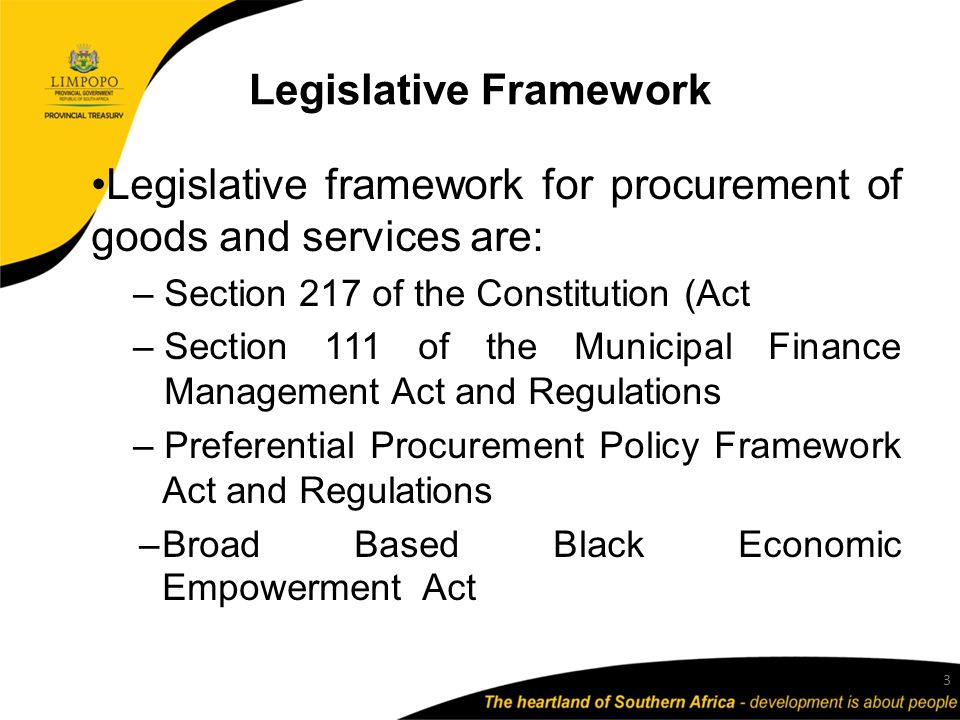 Legislative Framework Legislative framework for procurement of goods and services are: – Section 217 of the Constitution (Act – Section 111 of the Municipal Finance Management Act and Regulations – Preferential Procurement Policy Framework Act and Regulations –Broad Based Black Economic Empowerment Act 3
