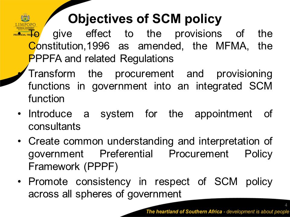 Objectives of SCM policy To give effect to the provisions of the Constitution,1996 as amended, the MFMA, the PPPFA and related Regulations Transform the procurement and provisioning functions in government into an integrated SCM function Introduce a system for the appointment of consultants Create common understanding and interpretation of government Preferential Procurement Policy Framework (PPPF) Promote consistency in respect of SCM policy across all spheres of government 4
