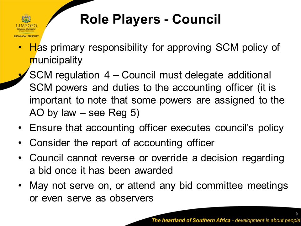 Role Players - Council Has primary responsibility for approving SCM policy of municipality SCM regulation 4 – Council must delegate additional SCM powers and duties to the accounting officer (it is important to note that some powers are assigned to the AO by law – see Reg 5) Ensure that accounting officer executes council’s policy Consider the report of accounting officer Council cannot reverse or override a decision regarding a bid once it has been awarded May not serve on, or attend any bid committee meetings or even serve as observers 6